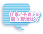 仕事と子育ての 両立環境は？ 